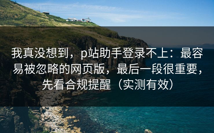我真没想到，p站助手登录不上：最容易被忽略的网页版，最后一段很重要，先看合规提醒（实测有效）