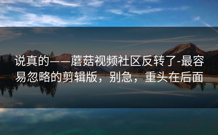 说真的——蘑菇视频社区反转了-最容易忽略的剪辑版，别急，重头在后面
