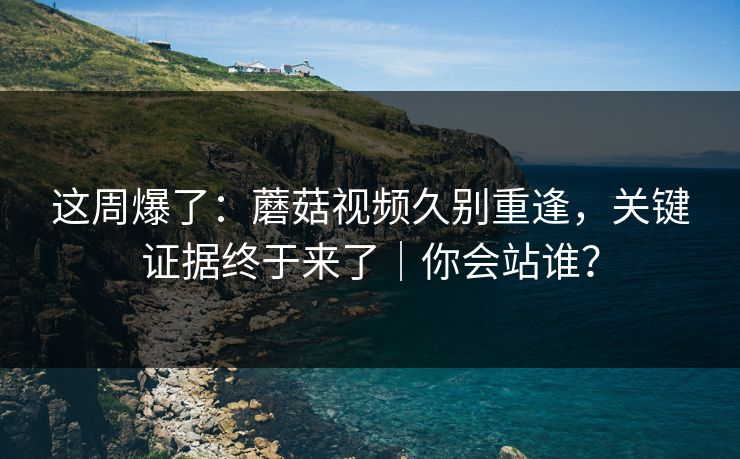 这周爆了：蘑菇视频久别重逢，关键证据终于来了｜你会站谁？