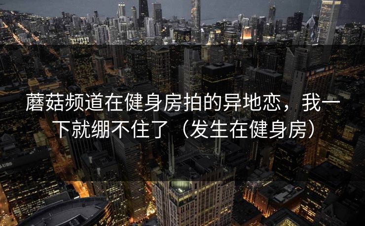 蘑菇频道在健身房拍的异地恋,我一下就绷不住了(发生在健身房) 蘑菇频道在健身房拍的异地恋,我一下就绷不住了(发生在健身房)