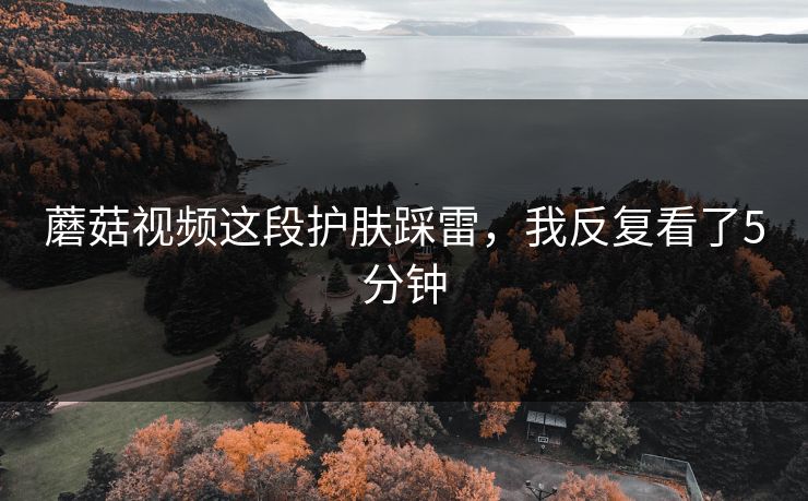 蘑菇视频这段护肤踩雷，我反复看了5分钟