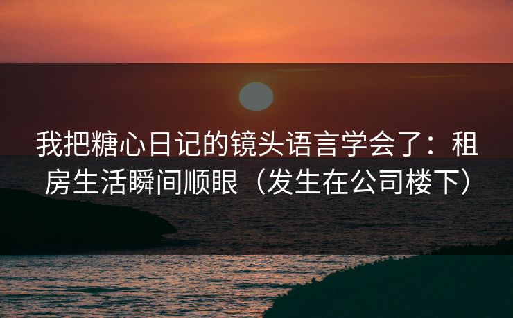 我把糖心日记的镜头语言学会了：租房生活瞬间顺眼（发生在公司楼下）