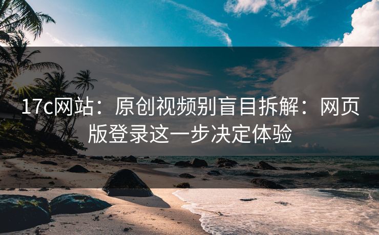 17c网站：原创视频别盲目拆解：网页版登录这一步决定体验