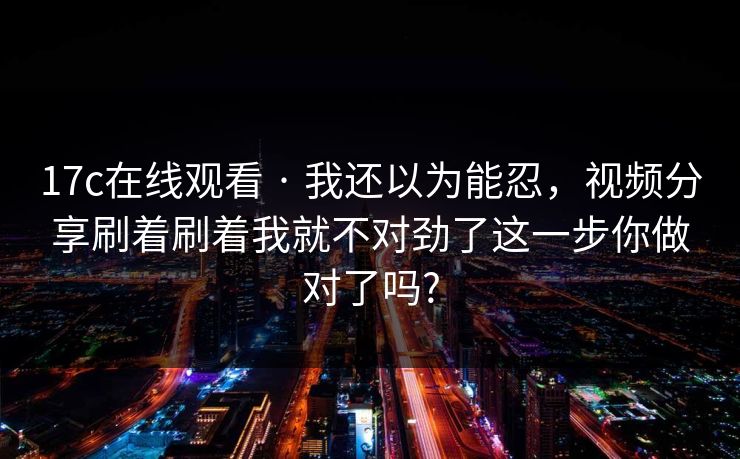 17c在线观看 · 我还以为能忍，视频分享刷着刷着我就不对劲了这一步你做对了吗?