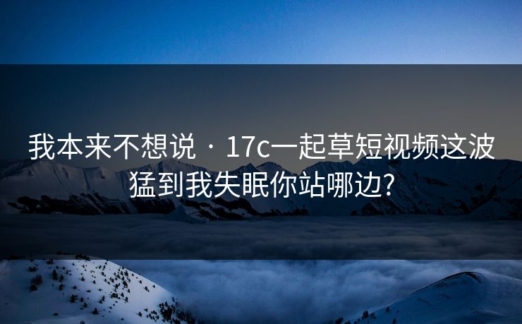 我本来不想说 · 17c一起草短视频这波猛到我失眠你站哪边?