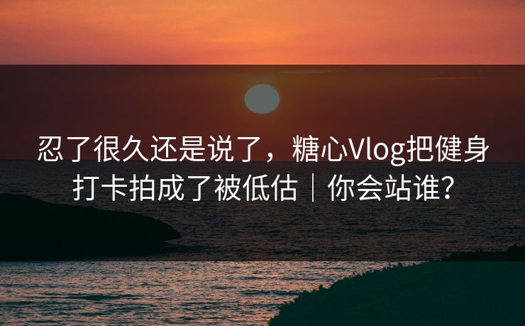 忍了很久还是说了，糖心Vlog把健身打卡拍成了被低估｜你会站谁？