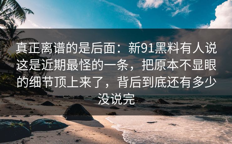 真正离谱的是后面：新91黑料有人说这是近期最怪的一条，把原本不显眼的细节顶上来了，背后到底还有多少没说完