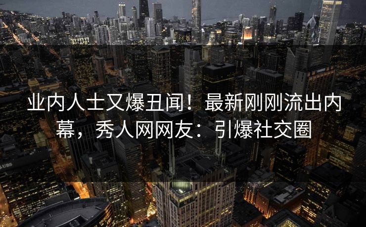 业内人士又爆丑闻！最新刚刚流出内幕，秀人网网友：引爆社交圈
