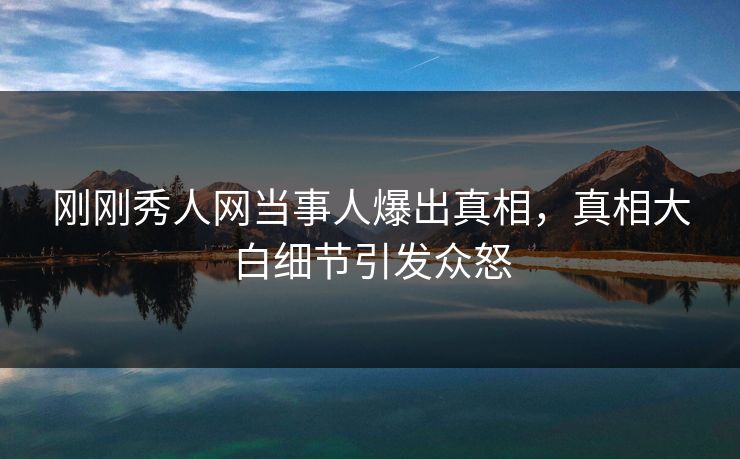 刚刚秀人网当事人爆出真相，真相大白细节引发众怒