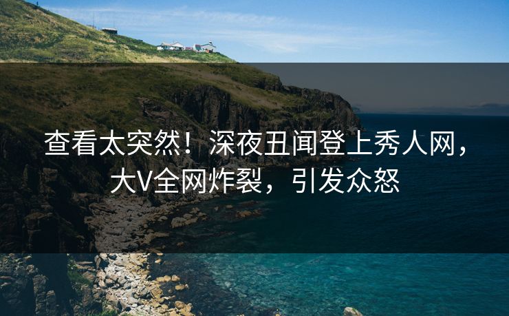 查看太突然！深夜丑闻登上秀人网，大V全网炸裂，引发众怒