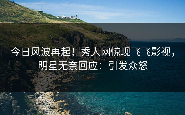 今日风波再起！秀人网惊现飞飞影视，明星无奈回应：引发众怒