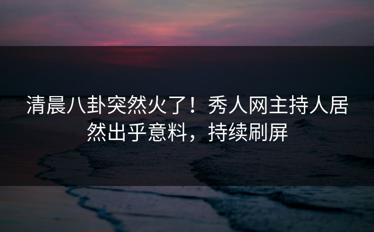 清晨八卦突然火了！秀人网主持人居然出乎意料，持续刷屏