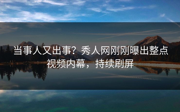 当事人又出事？秀人网刚刚曝出整点视频内幕，持续刷屏