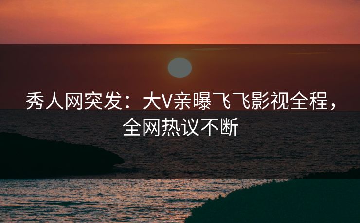秀人网突发：大V亲曝飞飞影视全程，全网热议不断