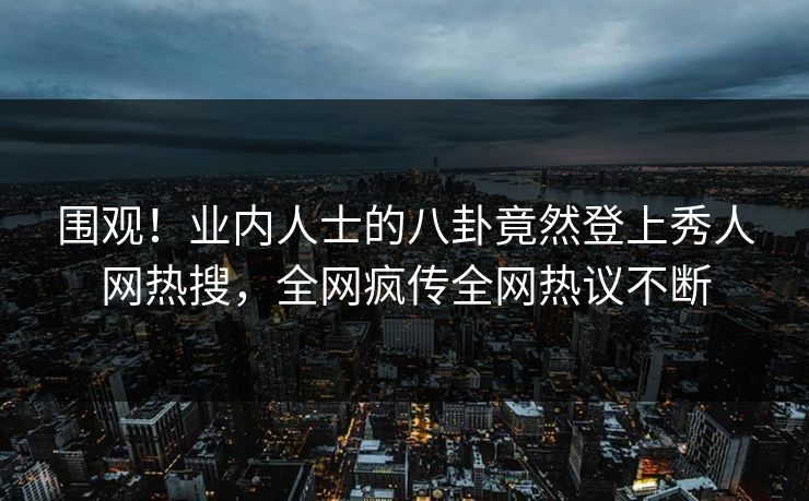 围观！业内人士的八卦竟然登上秀人网热搜，全网疯传全网热议不断