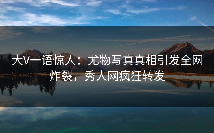 大V一语惊人：尤物写真真相引发全网炸裂，秀人网疯狂转发