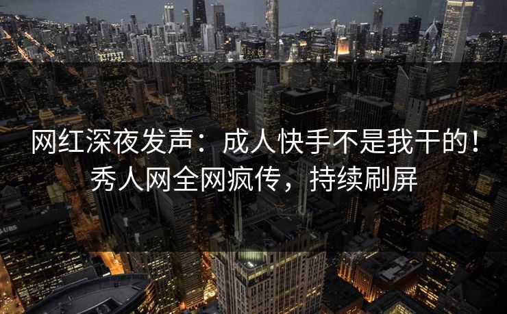 网红深夜发声：成人快手不是我干的！秀人网全网疯传，持续刷屏