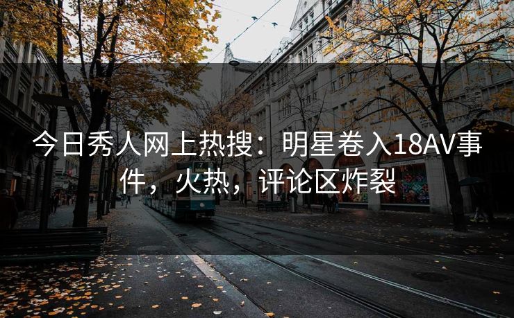 今日秀人网上热搜：明星卷入18AV事件，火热，评论区炸裂