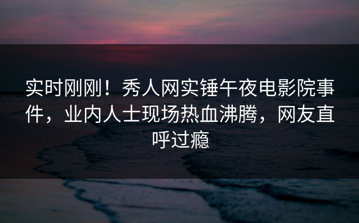 实时刚刚!秀人网实锤午夜电影院事件,业内人士现场热血沸腾,网友直呼过瘾
