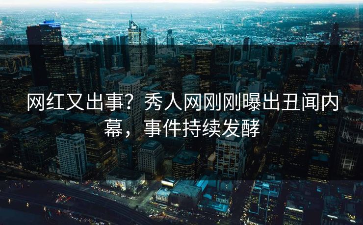 网红又出事？秀人网刚刚曝出丑闻内幕，事件持续发酵