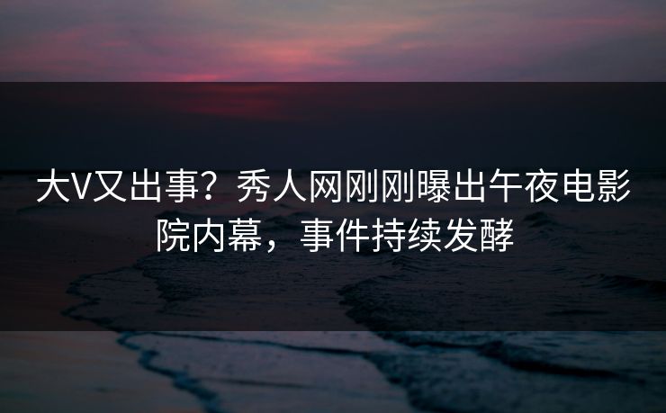 大V又出事？秀人网刚刚曝出午夜电影院内幕，事件持续发酵