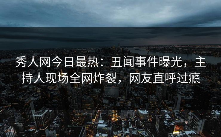秀人网今日最热：丑闻事件曝光，主持人现场全网炸裂，网友直呼过瘾