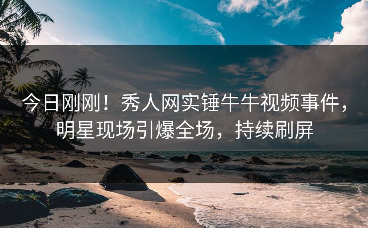 今日刚刚！秀人网实锤牛牛视频事件，明星现场引爆全场，持续刷屏