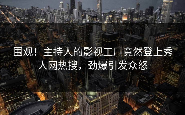 围观！主持人的影视工厂竟然登上秀人网热搜，劲爆引发众怒