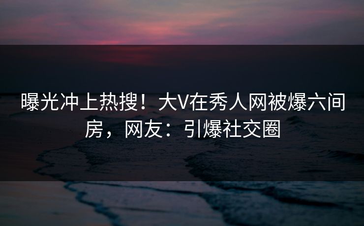 曝光冲上热搜！大V在秀人网被爆六间房，网友：引爆社交圈