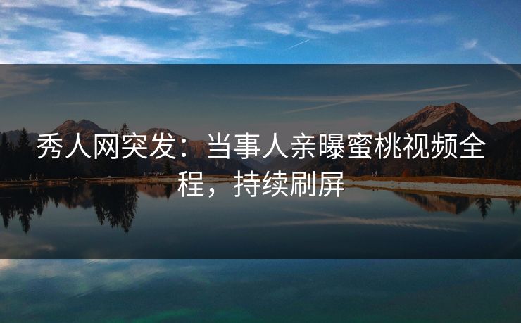 秀人网突发：当事人亲曝蜜桃视频全程，持续刷屏