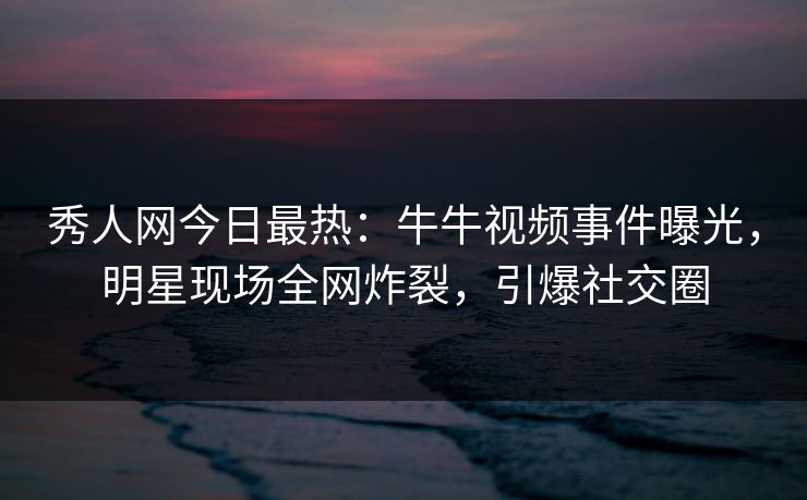 秀人网今日最热：牛牛视频事件曝光，明星现场全网炸裂，引爆社交圈
