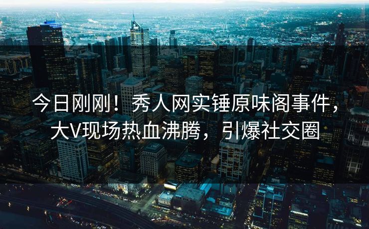 今日刚刚！秀人网实锤原味阁事件，大V现场热血沸腾，引爆社交圈