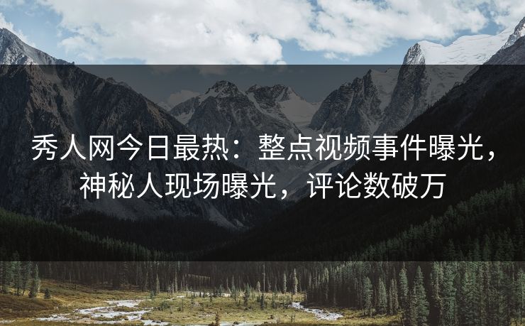 秀人网今日最热：整点视频事件曝光，神秘人现场曝光，评论数破万