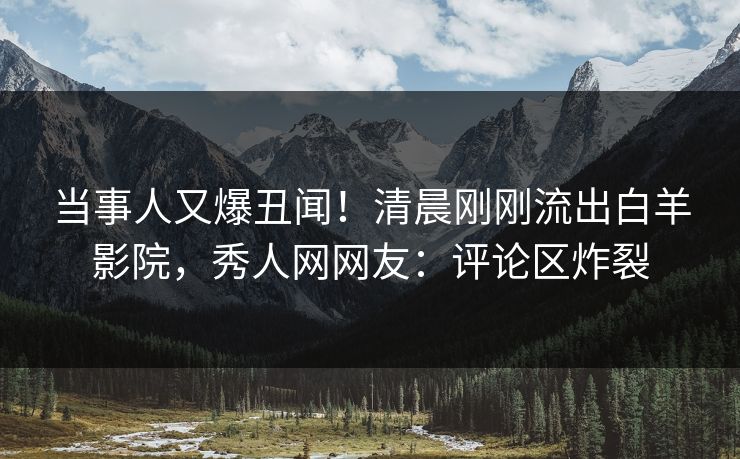 当事人又爆丑闻！清晨刚刚流出白羊影院，秀人网网友：评论区炸裂