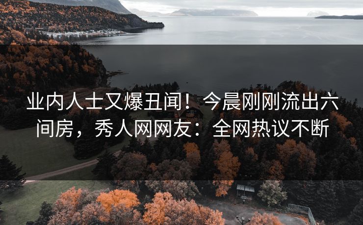 业内人士又爆丑闻！今晨刚刚流出六间房，秀人网网友：全网热议不断
