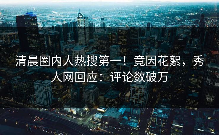 清晨圈内人热搜第一！竟因花絮，秀人网回应：评论数破万