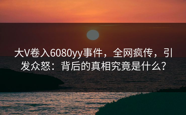 大V卷入6080yy事件，全网疯传，引发众怒：背后的真相究竟是什么？