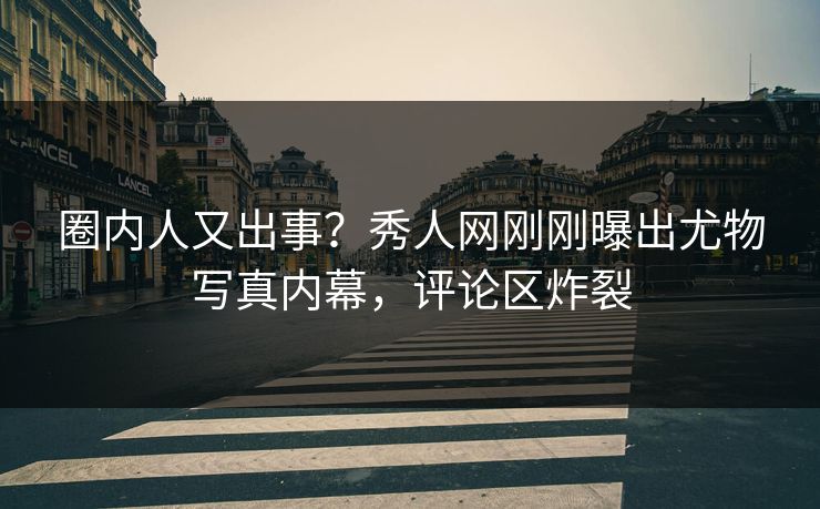 圈内人又出事？秀人网刚刚曝出尤物写真内幕，评论区炸裂