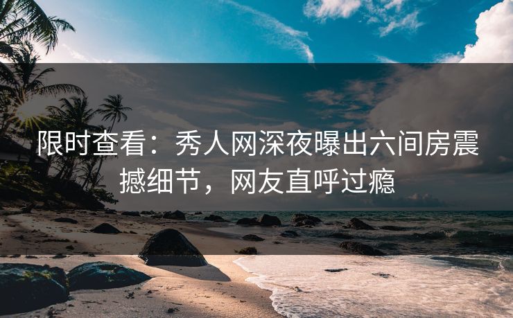 限时查看：秀人网深夜曝出六间房震撼细节，网友直呼过瘾