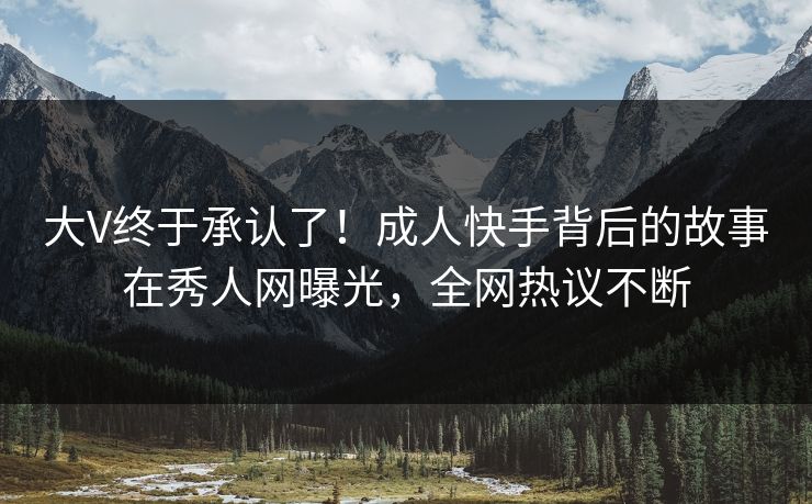 大V终于承认了！成人快手背后的故事在秀人网曝光，全网热议不断