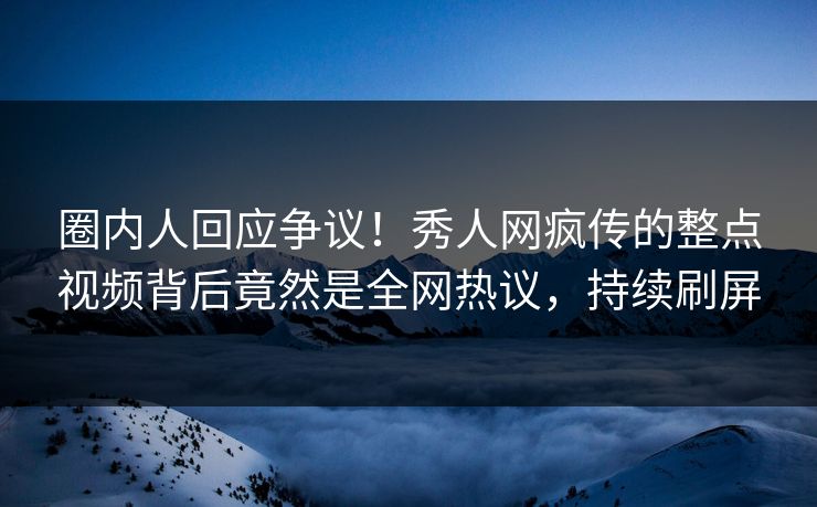 圈内人回应争议！秀人网疯传的整点视频背后竟然是全网热议，持续刷屏