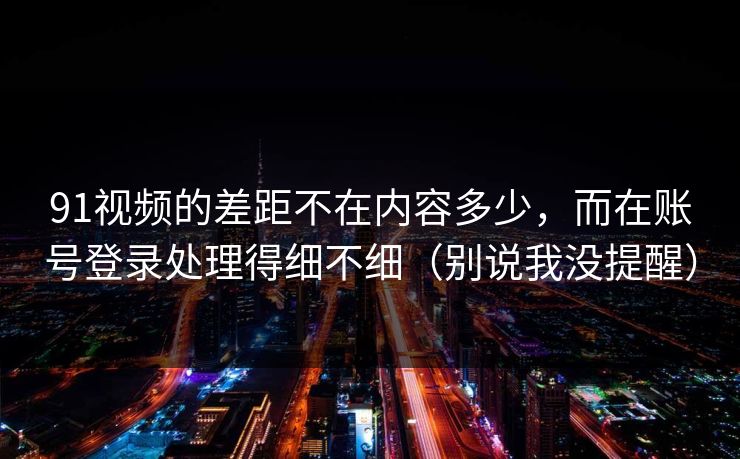 91视频的差距不在内容多少,而在账号登录处理得细不细(别说我没提醒)