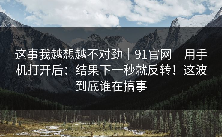 这事我越想越不对劲|91官网|用手机打开后:结果下一秒就反转!这波到底谁在搞事