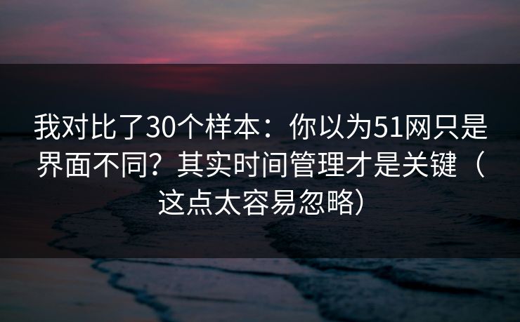我对比了30个样本:你以为51网只是界面不同?其实时间管理才是关键(这点太容易忽略)