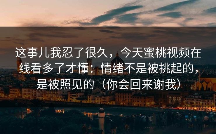 这事儿我忍了很久,今天蜜桃视频在线看多了才懂:情绪不是被挑起的,是被照见的(你会回来谢我)