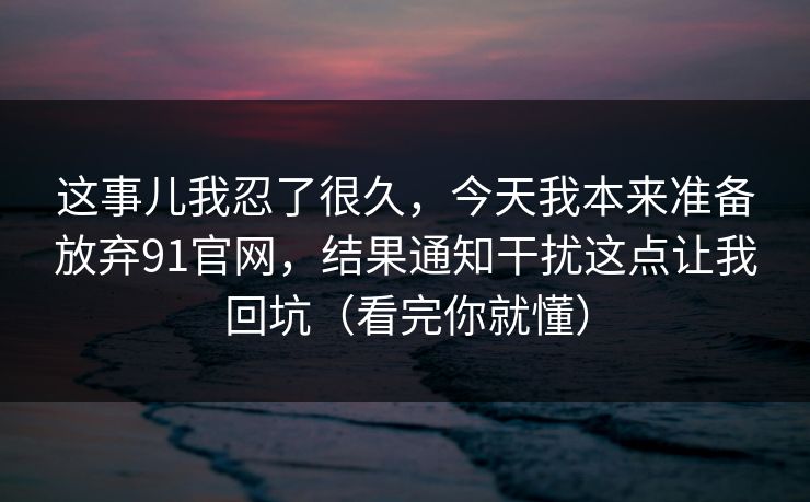 这事儿我忍了很久,今天我本来准备放弃91官网,结果通知干扰这点让我回坑(看完你就懂)