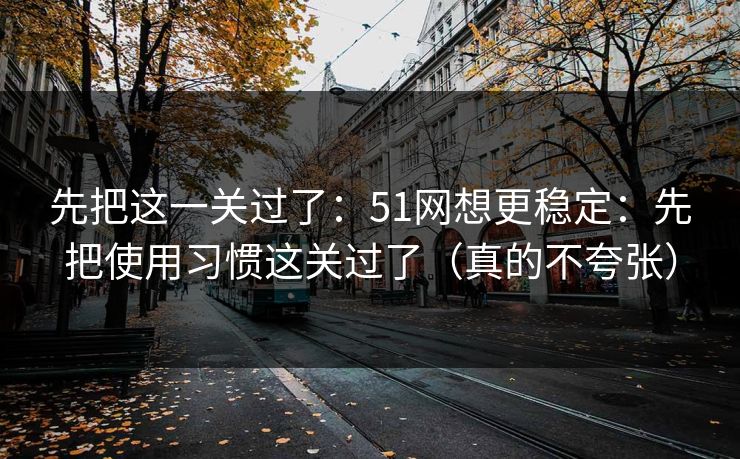 先把这一关过了:51网想更稳定:先把使用习惯这关过了(真的不夸张)