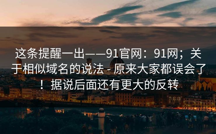 这条提醒一出——91官网：91网；关于相似域名的说法 - 原来大家都误会了！据说后面还有更大的反转