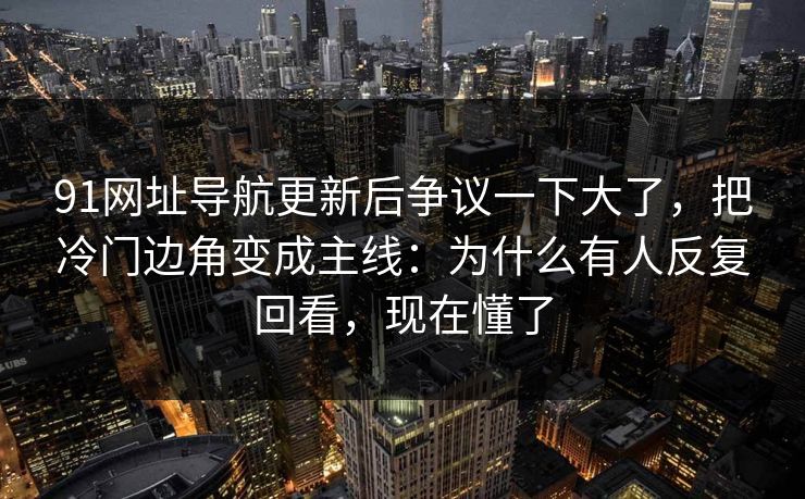 91网址导航更新后争议一下大了,把冷门边角变成主线:为什么有人反复回看,现在懂了